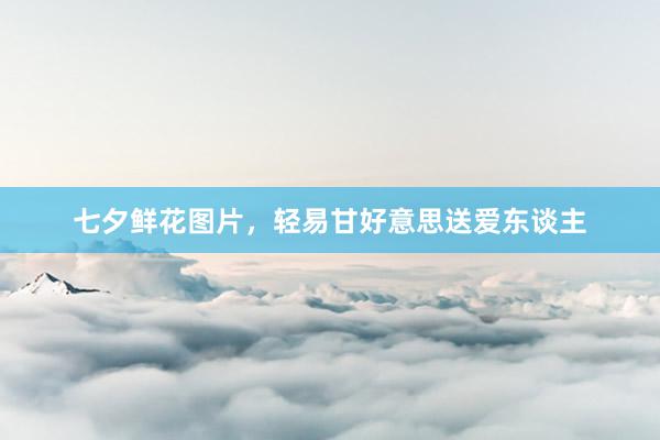 七夕鲜花图片，轻易甘好意思送爱东谈主