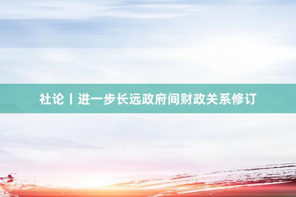 社论丨进一步长远政府间财政关系修订